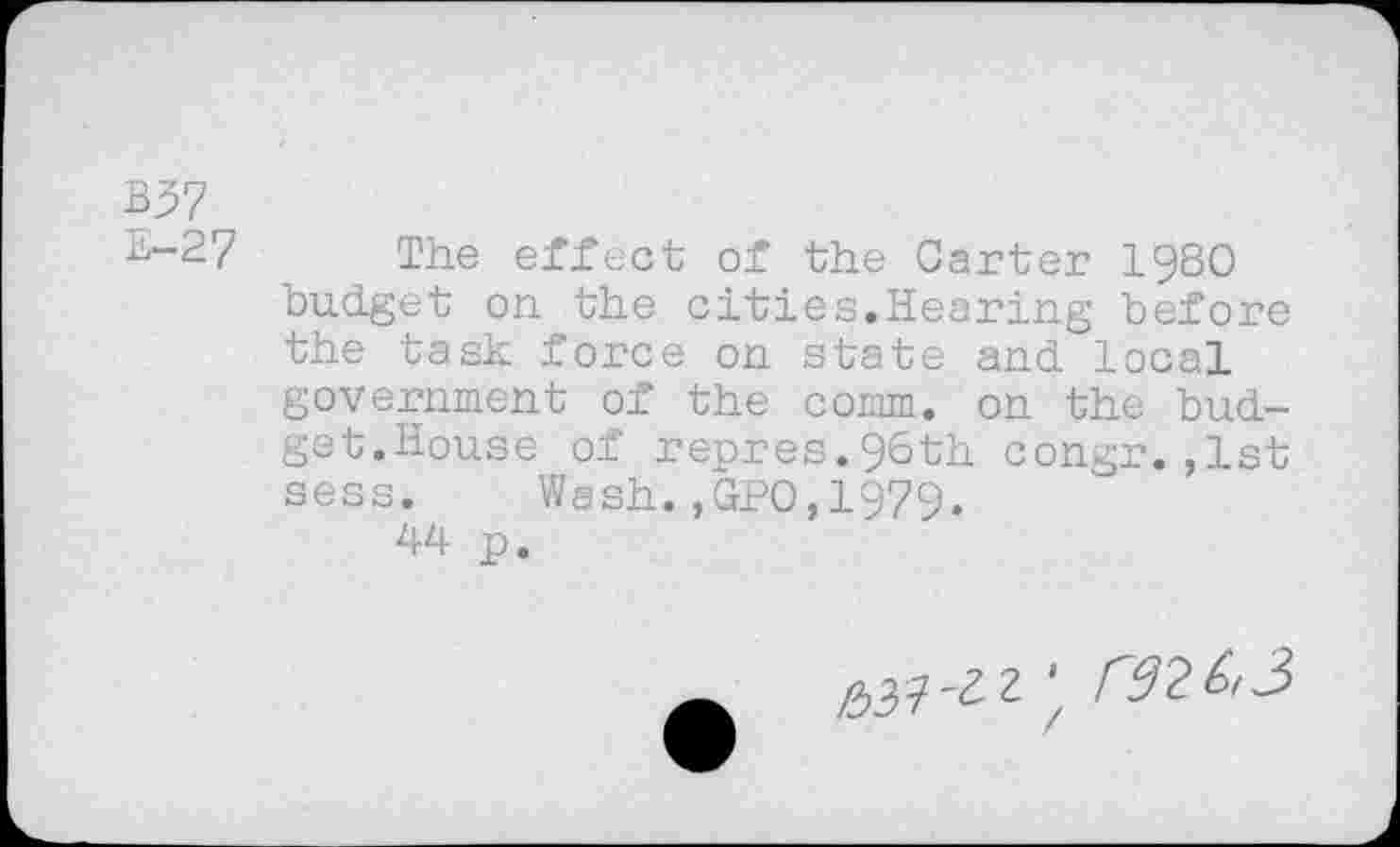 ﻿B37
^-2? The effect of the Garter I98O budget on the cities.Hearing before the task force on state and local government of the comm, on the budget.House of repres.96th congr.,1st sess. Wash.,GPO,1979.
44 p.